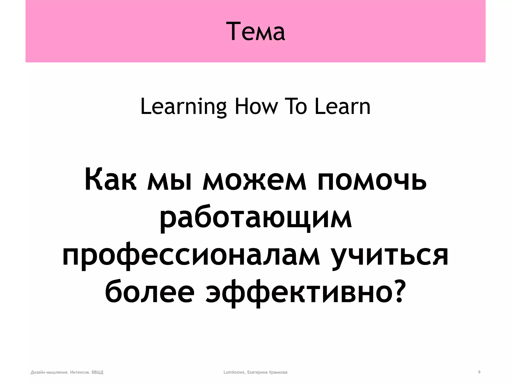 Тема
Learning How To Learn
Как мы можем помочь
работающим
профессионалам учиться
более эффективно?
Дизайн-мышление. Интенсив. БВШД Lumiknows, Екатерина Храмкова 9
 