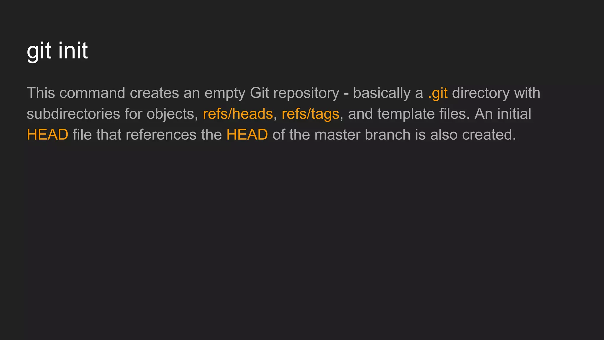 git init
This command creates an empty Git repository - basically a .git directory with
subdirectories for objects, refs/heads, refs/tags, and template files. An initial
HEAD file that references the HEAD of the master branch is also created.
 