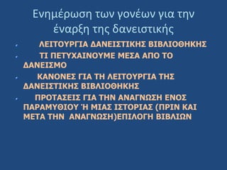 Ενημέρωση των γονέων για την
έναρξη της δανειστικής
ΛΕΙΤΟΥΡΓΙΑ ΔΑΝΕΙΣΤΙΚΗΣ ΒΙΒΛΙΟΘΗΚΗΣ
ΤΙ ΠΕΤΥΧΑΙΝΟΥΜΕ ΜΕΣΑ ΑΠΟ ΤΟ
ΔΑΝΕΙΣΜΟ
ΚΑΝΟΝΕΣ ΓΙΑ ΤΗ ΛΕΙΤΟΥΡΓΙΑ ΤΗΣ
ΔΑΝΕΙΣΤΙΚΗΣ ΒΙΒΛΙΟΘΗΚΗΣ
ΠΡΟΤΑΣΕΙΣ ΓΙΑ ΤΗΝ ΑΝΑΓΝΩΣΗ ΕΝΟΣ
ΠΑΡΑΜΥΘΙΟΥ Ή ΜΙΑΣ ΙΣΤΟΡΙΑΣ (ΠΡΙΝ ΚΑΙ
ΜΕΤΑ ΤΗΝ ΑΝΑΓΝΩΣΗ)ΕΠΙΛΟΓΗ ΒΙΒΛΙΩΝ
 