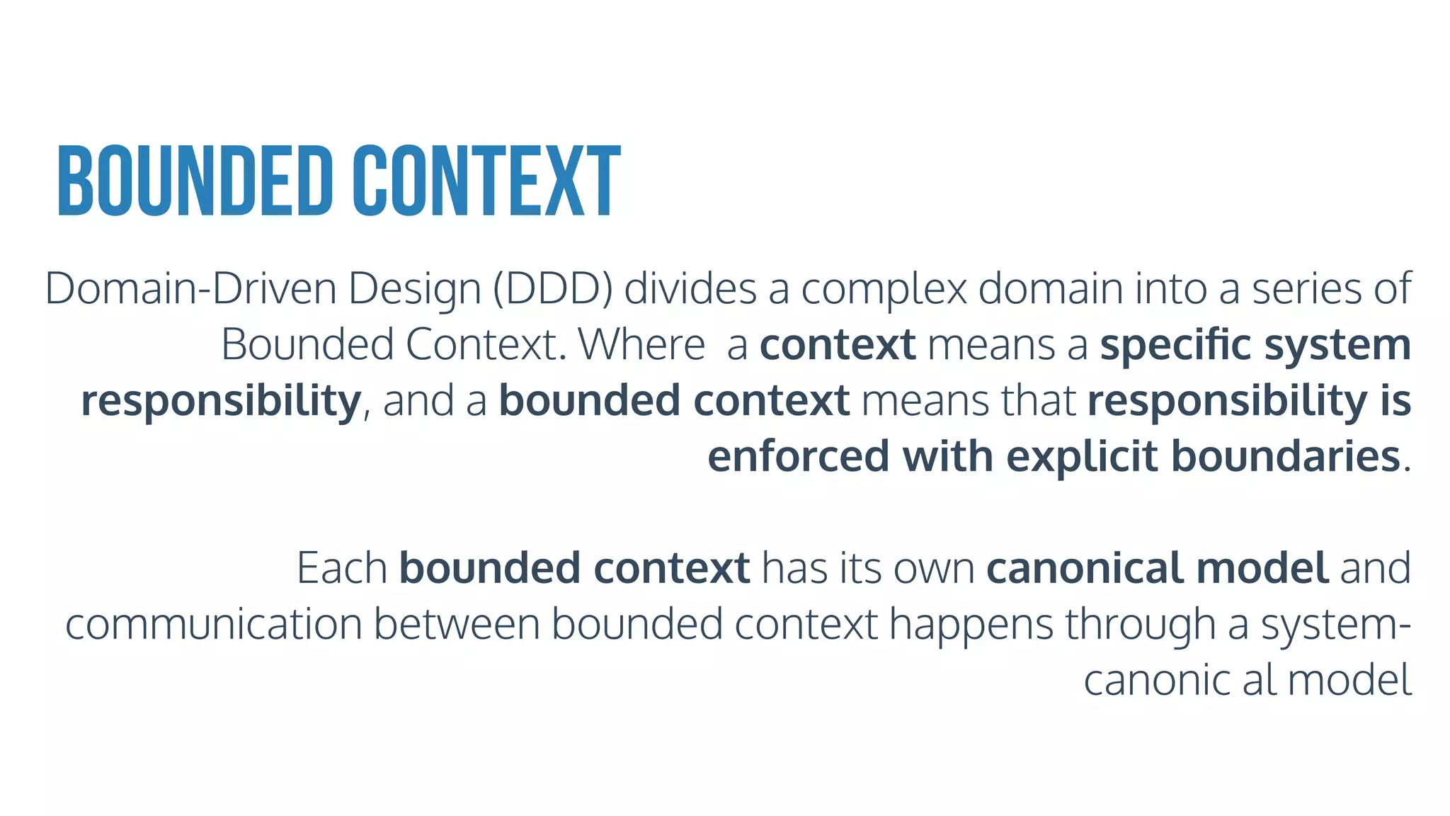 Bounded Context
Domain-Driven Design (DDD) divides a complex domain into a series of
Bounded Context. Where a context means a speciﬁc system
responsibility, and a bounded context means that responsibility is
enforced with explicit boundaries.
Each bounded context has its own canonical model and
communication between bounded context happens through a system-
canonic al model
 