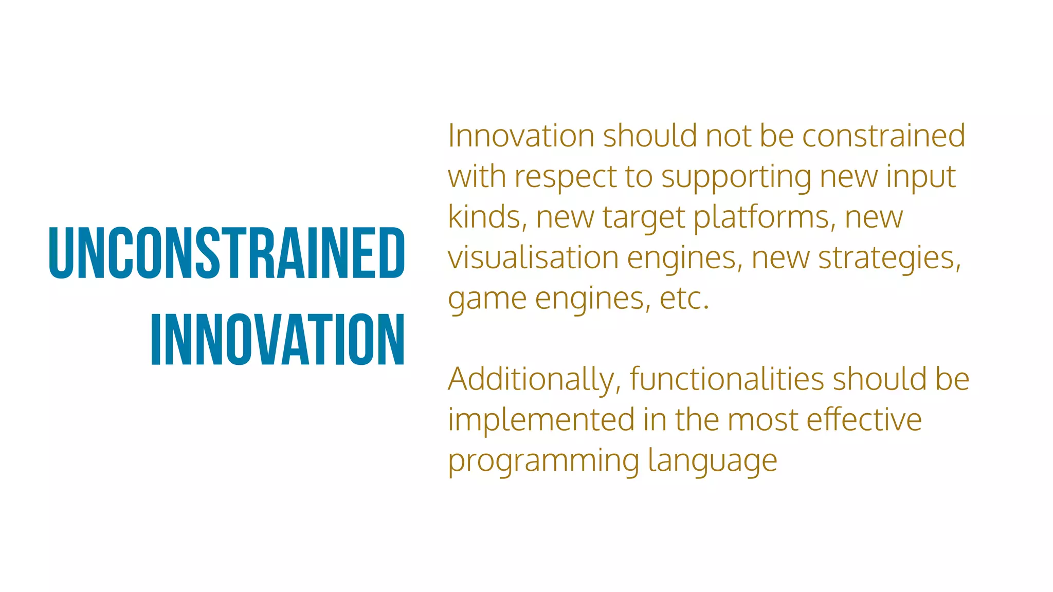 Unconstrained
Innovation
Innovation should not be constrained
with respect to supporting new input
kinds, new target platforms, new
visualisation engines, new strategies,
game engines, etc.
Additionally, functionalities should be
implemented in the most eﬀective
programming language
 