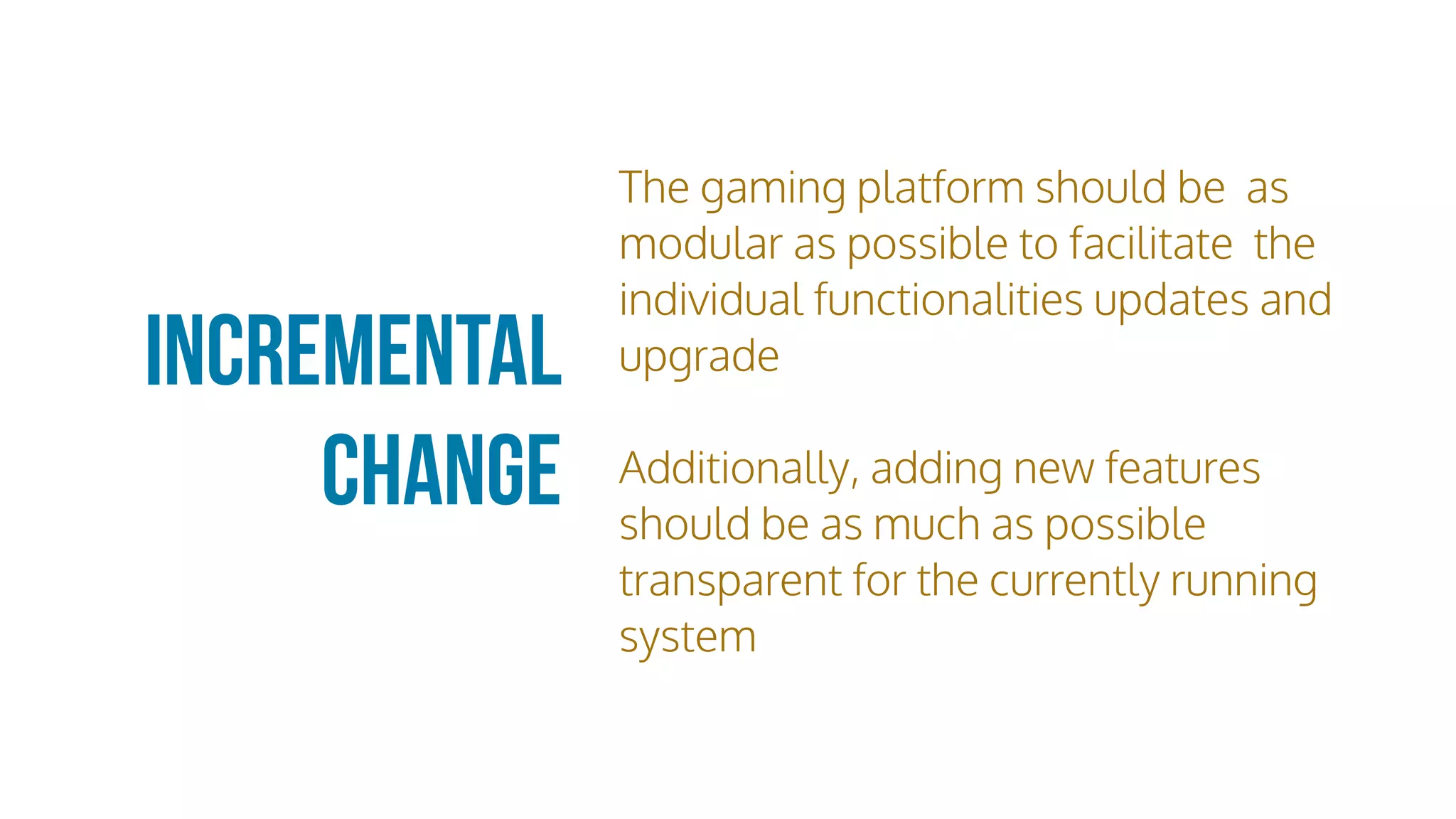 Incremental
Change
The gaming platform should be as
modular as possible to facilitate the
individual functionalities updates and
upgrade
Additionally, adding new features
should be as much as possible
transparent for the currently running
system
 
