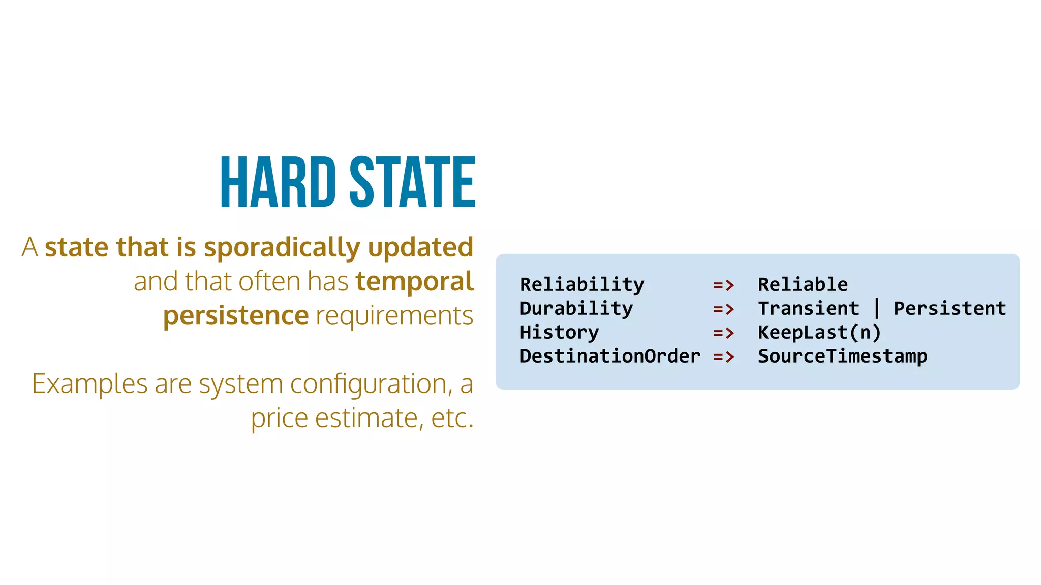 A state that is sporadically updated
and that often has temporal
persistence requirements
Examples are system conﬁguration, a
price estimate, etc.
Hard State
Reliability						=>		Reliable	
Durability							=>		Transient	|	Persistent		
History										=>		KeepLast(n)	
DestinationOrder	=>		SourceTimestamp
 