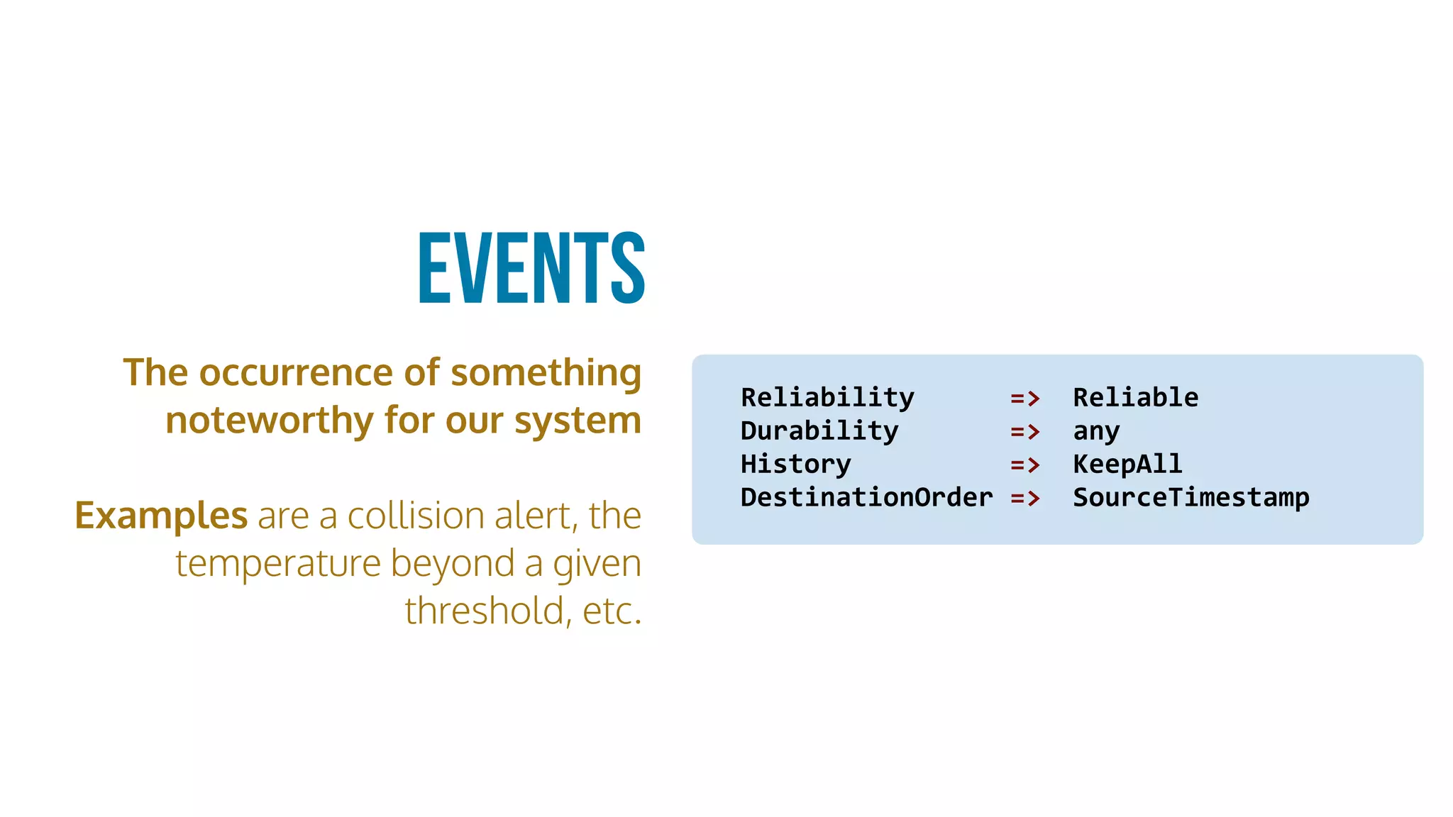 The occurrence of something
noteworthy for our system
Examples are a collision alert, the
temperature beyond a given
threshold, etc.
Events
Reliability						=>		Reliable	
Durability							=>		any		
History										=>		KeepAll	
DestinationOrder	=>		SourceTimestamp
 