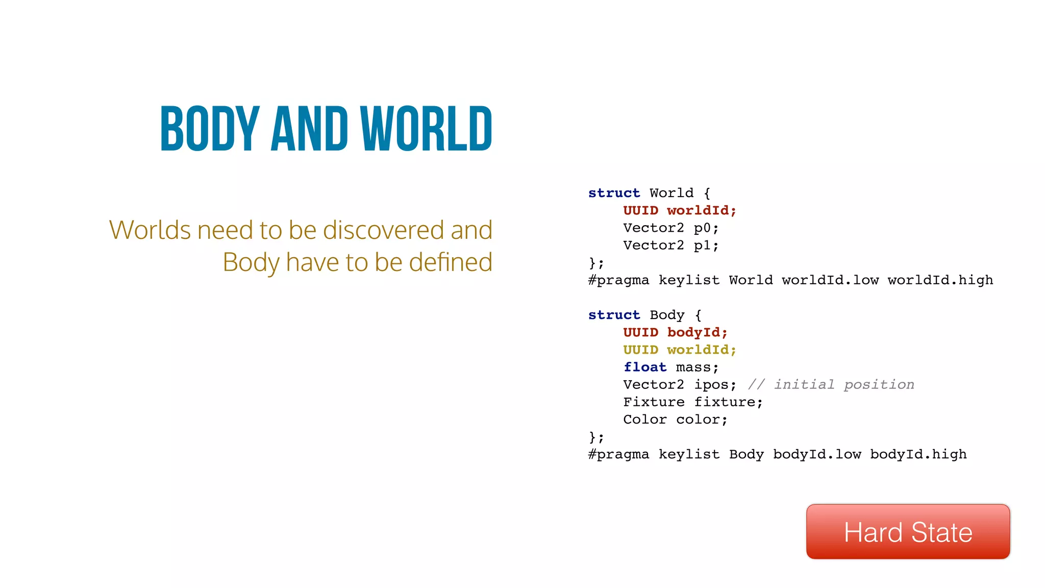 Worlds need to be discovered and
Body have to be deﬁned
Body and World
struct World {
UUID worldId;
Vector2 p0;
Vector2 p1;
};
#pragma keylist World worldId.low worldId.high
struct Body {
UUID bodyId;
UUID worldId;
float mass;
Vector2 ipos; // initial position
Fixture fixture;
Color color;
};
#pragma keylist Body bodyId.low bodyId.high
Hard State
 