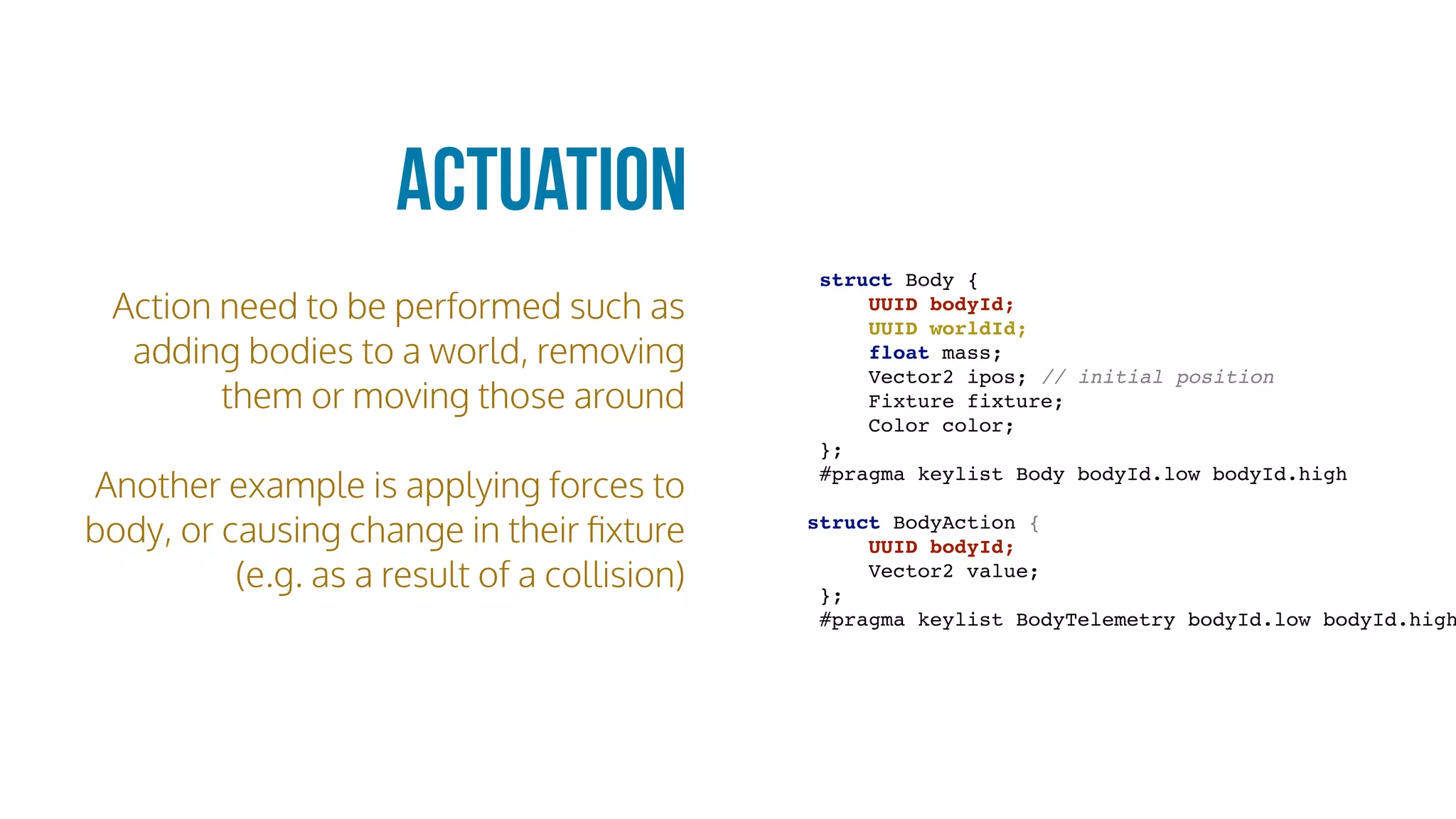 Action need to be performed such as
adding bodies to a world, removing
them or moving those around
Another example is applying forces to
body, or causing change in their ﬁxture
(e.g. as a result of a collision)
Actuation
struct Body {
UUID bodyId;
UUID worldId;
float mass;
Vector2 ipos; // initial position
Fixture fixture;
Color color;
};
#pragma keylist Body bodyId.low bodyId.high
struct BodyAction {
UUID bodyId;
Vector2 value;
};
#pragma keylist BodyTelemetry bodyId.low bodyId.high
 