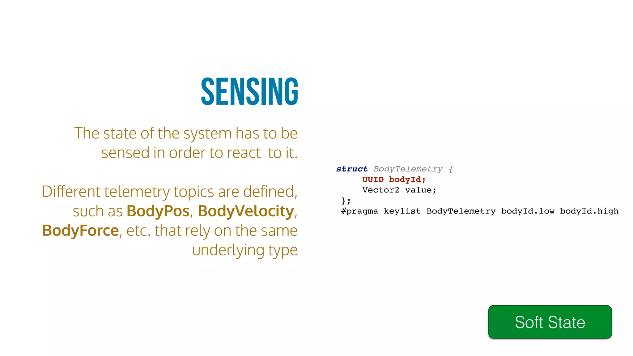 The state of the system has to be
sensed in order to react to it.
Diﬀerent telemetry topics are deﬁned,
such as BodyPos, BodyVelocity,
BodyForce, etc. that rely on the same
underlying type
Sensing
struct BodyTelemetry {
UUID bodyId;
Vector2 value;
};
#pragma keylist BodyTelemetry bodyId.low bodyId.high
Soft State
 