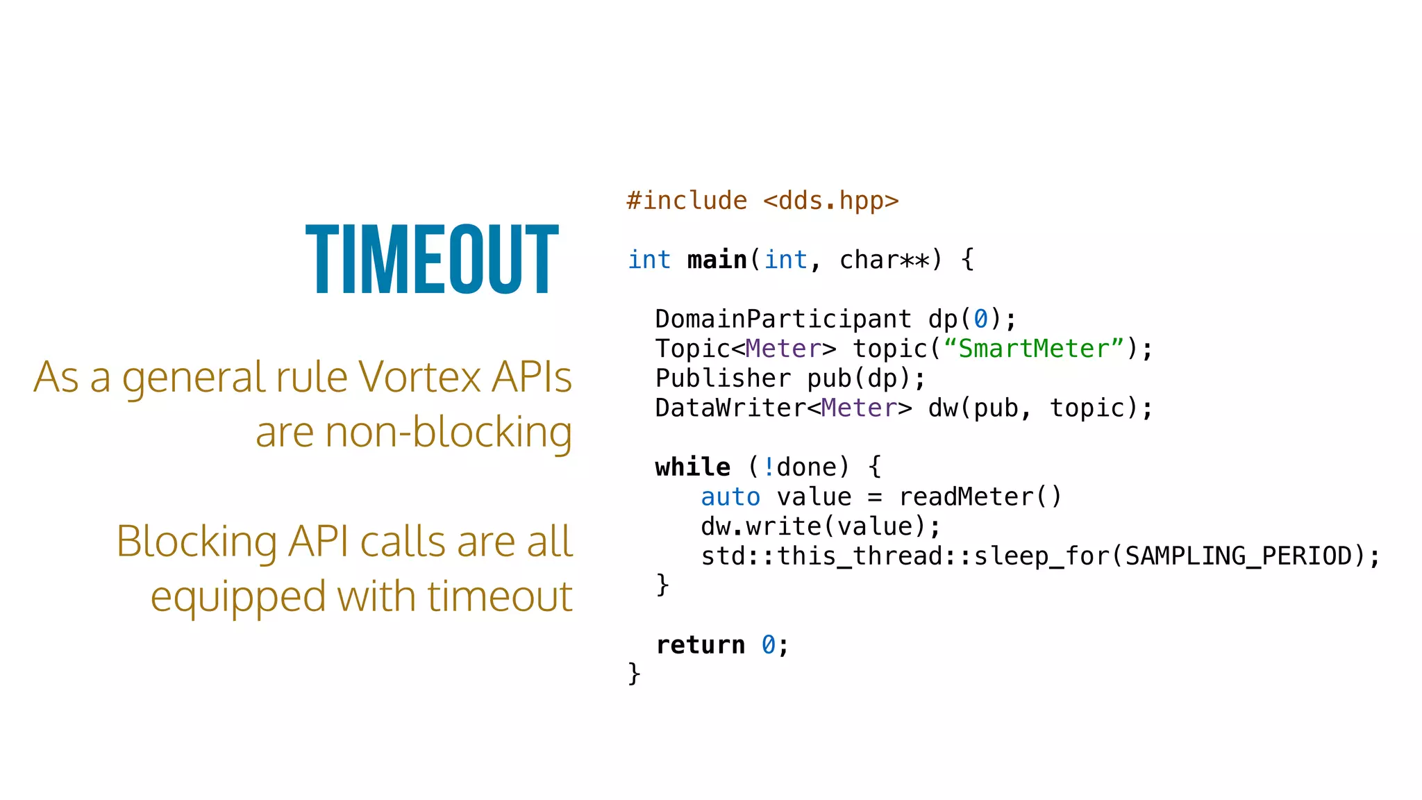 Timeout
As a general rule Vortex APIs
are non-blocking
Blocking API calls are all
equipped with timeout
#include <dds.hpp>
int main(int, char**) {
DomainParticipant dp(0);
Topic<Meter> topic(“SmartMeter”);
Publisher pub(dp);
DataWriter<Meter> dw(pub, topic);
while (!done) {
auto value = readMeter()
dw.write(value);
std::this_thread::sleep_for(SAMPLING_PERIOD);
}
return 0;
}
 