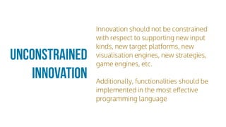 Unconstrained
Innovation
Innovation should not be constrained
with respect to supporting new input
kinds, new target platforms, new
visualisation engines, new strategies,
game engines, etc.
Additionally, functionalities should be
implemented in the most eﬀective
programming language
 