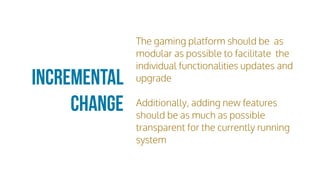 Incremental
Change
The gaming platform should be as
modular as possible to facilitate the
individual functionalities updates and
upgrade
Additionally, adding new features
should be as much as possible
transparent for the currently running
system
 
