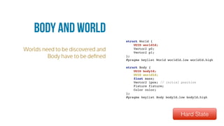 Worlds need to be discovered and
Body have to be deﬁned
Body and World
struct World {
UUID worldId;
Vector2 p0;
Vector2 p1;
};
#pragma keylist World worldId.low worldId.high
struct Body {
UUID bodyId;
UUID worldId;
float mass;
Vector2 ipos; // initial position
Fixture fixture;
Color color;
};
#pragma keylist Body bodyId.low bodyId.high
Hard State
 