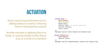 Action need to be performed such as
adding bodies to a world, removing
them or moving those around
Another example is applying forces to
body, or causing change in their ﬁxture
(e.g. as a result of a collision)
Actuation
struct Body {
UUID bodyId;
UUID worldId;
float mass;
Vector2 ipos; // initial position
Fixture fixture;
Color color;
};
#pragma keylist Body bodyId.low bodyId.high
struct BodyAction {
UUID bodyId;
Vector2 value;
};
#pragma keylist BodyTelemetry bodyId.low bodyId.high
 
