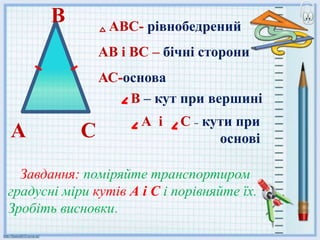 СА
АВС- рівнобедрений
АВ і ВС – бічні сторони
АС-основа
В – кут при вершині
А і С – кути при
основі
В
Завдання: поміряйте транспортиром
градусні міри кутів А і С і порівняйте їх.
Зробіть висновки.
 