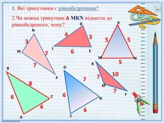 1. Які трикутники є рівнобедреними?
2.Чи можна трикутник ∆ МКN віднести до
рівнобедреного, чому? D
3
3
N
F
L
E
M
K
O
M
P
N
T
C
A
B
4
5
7
7
6
6
7 7
7
10
8
6
4
6
5
5
М N
К
 