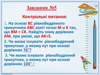Контрольні питання:
1. На основі ВС рівнобедреного
трикутника AВC взяті точки M и K так,
що ВМ = CK. Найдіть чому дорівнює
AM, при умові, що AK=5.
2. Чи може існувати рівнобедрений
трикутник ,у якому кут при основі
дорівнює 76°?
3. Чи може існувати рівнобедрений
трикутник, у якому кут при основі
дорівнює 104° ?
Завдання №5
 