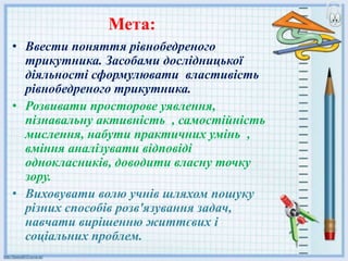 Мета:
• Ввести поняття рівнобедреного
трикутника. Засобами дослідницької
діяльності сформулювати властивість
рівнобедреного трикутника.
• Розвивати просторове уявлення,
пізнавальну активність , самостійність
мислення, набути практичних умінь ,
вміння аналізувати відповіді
однокласників, доводити власну точку
зору.
• Виховувати волю учнів шляхом пошуку
різних способів розв'язування задач,
навчати вирішенню життєвих і
соціальних проблем.
 