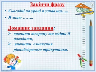 Закінчи фразу
• Сьогодні на уроці я узнав що…..
• Я знаю ……..
Домашнє завдання:
 вивчити теорему та вміти її
доводити,
 вивчити означення
рівнобедреного трикутника.
 