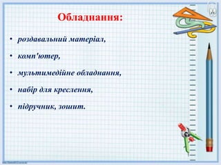 Обладнання:
• роздавальний матеріал,
• комп'ютер,
• мультимедійне обладнання,
• набір для креслення,
• підручник, зошит.
 