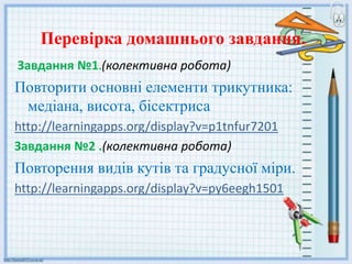 Перевірка домашнього завдання.
Завдання №1.(колективна робота)
Повторити основні елементи трикутника:
медіана, висота, бісектриса
http://learningapps.org/display?v=p1tnfur7201
Завдання №2 .(колективна робота)
Повторення видів кутів та градусної міри.
http://learningapps.org/display?v=py6eegh1501
 
