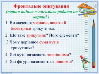 Фронтальне опитування
(перша оцінка + письмова робота на
картці )
1. Визначення медіани, висоти й
бісектриси трикутника.
2. Що таке трикутник? Його елементи?
3 Чому дорівнює сума кутів
трикутника?
4. Які кути називають зовнішніми?
5. Які фігури називаються рівними?
 