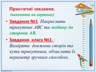 Практичні завдання.
(виконати на картках)
• Завдання №1. Накреслити
трикутник АВС та медіану до
сторони АВ.
• Завдання класу №2. :
Виміряти довжини сторін та
кути трикутника, обчислити їх
периметр зручним способом.
 