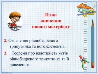 План
вивчення
нового матеріалу
1. Означення рівнобедреного
трикутника та його елементів.
2. Теорема про властивість кутів
рівнобедреного трикутника та її
доведення .
 