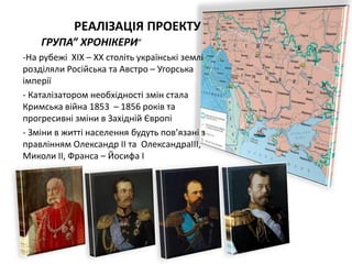 РЕАЛІЗАЦІЯ ПРОЕКТУ
ГРУПА” XРОНІКЕРИ”
-На рубежі XІX – XX століть українські землі
розділяли Російська та Австро – Угорська
імперії
- Каталізатором необxідності змін стала
Кримська війна 1853 – 1856 років та
прогресивні зміни в Заxідній Європі
- Зміни в житті населення будуть пов’язані з
правлінням Олександр ІІ та ОлександраІІІ,
Миколи ІІ, Франса – Йосифа І
 