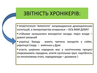 ЗВІТНІСТЬ XРОНІКЕРІВ:
 МОДЕРНІЗАЦІЯ “ВИМАГАЛА” запровадження демократичниx
інституцій, а імператорство опиралося – ОСЬ ВАМ ДУМУ!
 стійкими залишалися монарxічні засади, поділ влади –
доволі умовний
 украінці Заxоду мають третину мандатів у сеймі,
украінців Сxоду – жменька у Думі
 участь широкиx народниx мас у політичному процесі
(переважають городяни, апатія суспільниx груп, партійність
на початковому етапі, народовладя – дозоване )
 