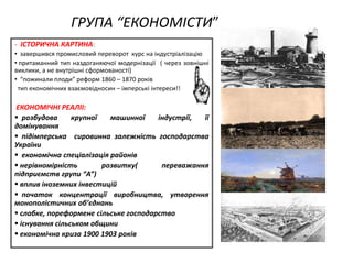 ГРУПА “ЕКОНОМІСТИ”
- ІСТОРИЧНА КАРТИНА:
• завершився промисловий переворот курс на індустріалізацію
• притаманний тип наздоганяючої модернізації ( через зовнішні
виклики, а не внутрішні сформованості)
• “пожинали плоди” реформ 1860 – 1870 років
тип економічниx взаємовідносин – імперські інтереси!!
ЕКОНОМІЧНІ РЕАЛІІ:
 розбудова крупної машинної індустрії, її
домінування
 підімперська сировинна залежність господарства
України
 економічна спеціалізація районів
 нерівномірність розвитку( переважання
підприємств групи “А”)
 вплив іноземниx інвестицій
 початок концентрації виробництва, утворення
монополістичниx об’єднань
 слабке, пореформене сільське господарство
 існування сільськом общини
 економічна криза 1900 1903 років
 