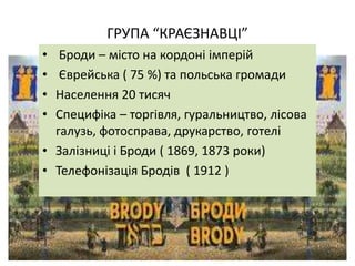 ГРУПА “КРАЄЗНАВЦІ”
• Броди – місто на кордоні імперій
• Єврейська ( 75 %) та польська громади
• Населення 20 тисяч
• Специфіка – торгівля, гуральництво, лісова
галузь, фотосправа, друкарство, готелі
• Залізниці і Броди ( 1869, 1873 роки)
• Телефонізація Бродів ( 1912 )
 