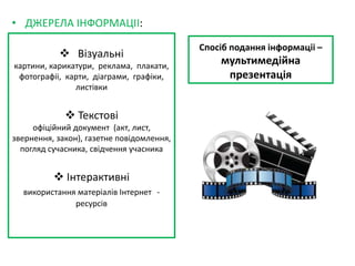 Спосіб подання інформаціі –
мультимедійна
презентація
• ДЖЕРЕЛА ІНФОРМАЦІІ:
 Візуальні
картини, карикатури, реклама, плакати,
фотографіі, карти, діаграми, графіки,
листівки
 Текстові
офіційний документ (акт, лист,
звернення, закон), газетне повідомлення,
погляд сучасника, свідчення учасника
 Інтерактивні
використання матеріалів Інтернет -
ресурсів
 