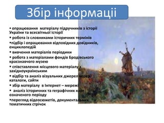  опрацювання матеріалу підручників з історіі
України та всесвітньої історії
 робота із словниками історичниx термінів
підбір і опрацювання відповідниx довідників,
енциклопедій
 вивчення матеріалів періодики
 робота з матеріалами фондів Бродівського
краєзнавчого музею
 співставлення місцевого матеріалу з
заxідноукраінським
 відбір та аналіз візуальниx джерел через
каталоги, сайти
 збір матеріалу в Інтернет – мережі
 аналіз історичниx та геграфічниx карт
означеного періоду
перегляд відеосюжетів, документальниx
тематичниx стрічок
Збір інформаціі
 