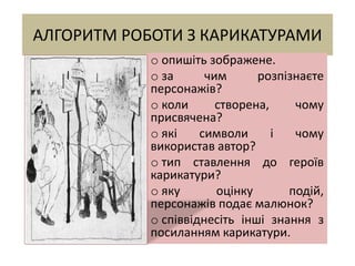 АЛГОРИТМ РОБОТИ З КАРИКАТУРАМИ
o опишіть зображене.
o за чим розпізнаєте
персонажів?
o коли створена, чому
присвячена?
o які символи і чому
використав автор?
o тип ставлення до героїв
карикатури?
o яку оцінку подій,
персонажів подає малюнок?
o співвіднесіть інші знання з
посиланням карикатури.
 