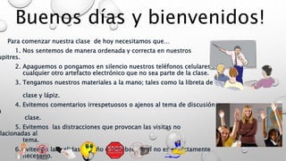 Buenos días y bienvenidos!
Para comenzar nuestra clase de hoy necesitamos que…
1. Nos sentemos de manera ordenada y correcta en nuestros
upitres.
2. Apaguemos o pongamos en silencio nuestros teléfonos celulares o
cualquier otro artefacto electrónico que no sea parte de la clase.
3. Tengamos nuestros materiales a la mano; tales como la libreta de
clase y lápiz.
4. Evitemos comentarios irrespetuosos o ajenos al tema de discusión
n
clase.
5. Evitemos las distracciones que provocan las visitas no
elacionadas al
tema.
6. Evitemos las salidas al baño o el bebedero si no es estrictamente
necesario.
 