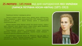 25 ЛЮТОГО - 145 РОКІВ ВІД ДНЯ НАРОДЖЕННЯ ЛЕСІ УКРАЇНКИ
(ЛАРИСА ПЕТРІВНА КОСАЧ-КВІТКА) (1871-1913)
Українська поетеса і громадська діячка.
Писала у жанрах поезії, лірики, епосу, драми, прози, публіцистики.
Також працювала у царині фольклористики (220 народних мелодій
записано з її голосу) і брала активну участь в українському
національному русі.
Відома завдяки своїм збіркам поезій «На крилах пісень», «Думи і
мрії», «Відгуки», поем «Давня казка», «Одно слово», драм «Бояриня»,
«Кассандра», «В катакомбах», «Лісова пісня» та ін.
Перекладацька діяльність, популяризація серед українства
досягнень світової думки і відкриття України іншим народам –
взірцевий приклад подвижництва митця.
Їй присвячено художній фільм М. Мащенка «Іду до тебе» за
сценарієм І. Драча, науково-популярні картини «Леся Українка»,
документальну стрічку «Леся Українка» (1971).
 