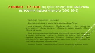 2 ЛЮТОГО - 115 РОКІВ ВІД ДНЯ НАРОДЖЕННЯ ВАЛЕР’ЯНА
ПЕТРОВИЧА ПІДМОГИЛЬНОГО (1901-1941)
Український письменник і перекладач.
Друкуватися почав ще з школи під псевдонімом Лорд Лістер.
Автор оповідань «Гайдамака», «Проблема хліба», «Син», «Історія
пані Ївги», повістей «Остап Шаптала», «Повість без назви», романів
«Місто», «Невеличка драма».
Один з найвизначніших українських перекладачів французької
літератури. За своєю стилістичною точністю та мовною віртуозністю його
переклади А.Франса, Бальзака, Мопассана, Стендаля, Гельвеція, Вольтера,
Дідро, П.Меріме, В.Гюго досі вважаються неперевершеними й охоче
перевидаються багатьма українськими видавництвами.
Спільно з Євгеном Плужником уклав словник «Фразеологія ділової
мови».
 