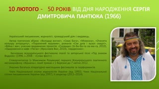 10 ЛЮТОГО - 50 РОКІВ ВІД ДНЯ НАРОДЖЕННЯ СЕРГІЯ
ДМИТРОВИЧА ПАНТЮКА (1966)
Український письменник, журналіст, громадський діяч і видавець.
Автор поетичних збірок: «Володар вогню», «Смак Бога», «Мовизна», «Оченята
кольору антрациту», «Поранений херувим», романів «Сім днів і вузол смерті»,
«Війна і ми», учасник видавничих проектів: «Сновиди» (А-ба-ба-га-ла-ма-га, 2010),
«Одкровення в кафе «Пегас» (Ярославів Вал, 2010), «Щоденник».
Засновник всеукраїнського фестивалю поезії та авторської пісні «Під знаком
Водолія» (1996, з 2008 - «Сліва-фест»).
Співорганізатор (з Максимом Розумним) першого Всеукраїнського поетичного
мегамарафону «Віршень», який тривав з 1 березня до 7 квітня 2012.
Учасник багатьох літературно-мистецьких фестивалів та перформансів.
Член Національної спілки журналістів України (від 1993). Член Національної
спілки письменників України (від 1997), її секретар (2011–2014).
 