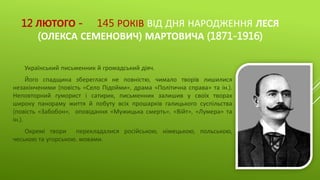 12 ЛЮТОГО - 145 РОКІВ ВІД ДНЯ НАРОДЖЕННЯ ЛЕСЯ
(ОЛЕКСА СЕМЕНОВИЧ) МАРТОВИЧА (1871-1916)
Український письменник й громадський діяч.
Його спадщина збереглася не повністю, чимало творів лишилися
незакінченими (повість «Село Підойми», драма «Політична справа» та ін.).
Неповторний гуморист і сатирик, письменник залишив у своїх творах
широку панораму життя й побуту всіх прошарків галицького суспільства
(повість «Забобон», оповідання «Мужицька смерть», «Війт», «Лумера» та
ін.).
Окремі твори перекладалися російською, німецькою, польською,
чеською та угорською. мовами.
 