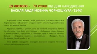 19 ЛЮТОГО - 70 РОКІВ ВІД ДНЯ НАРОДЖЕННЯ
ВАСИЛЯ АНДРІЙОВИЧА ЧОРНОШКУРА (1946)
Народний артист України, який довгий час працював актором в
Херсонському обласному академічному музично-драматичному
театрі ім. Миколи Куліша.
Херсонці люблять і цінують його за великий акторський талант.
Незабутніми стали його ролі: Кайдаш – «Кайдашева сім’я», Кирдяга
– «Тарас Бульба», Городнічий – «Ревізор», Граф – «Весілля Фігаро»,
Батько – «Страшна помста», Безборотько - «Фаворит. Князь
Потьомкін Таврійський» та ін.
Його роботи знаходили і знаходять визнання глядачів та високу
оцінку театральних критиків.
 