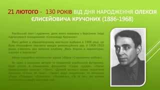 21 ЛЮТОГО - 130 РОКІВ ВІД ДНЯ НАРОДЖЕННЯ ОЛЕКСІЯ
ЄЛИСЕЙОВИЧА КРУЧОНИХ (1886-1968)
Російський поет і художник, доля якого повязана з Херсоном. Іноді
підписувався псевдонімом «Олександр Кручених».
Його дебют в образотворчому мистецтві відбувся в 1906 році. Це
були літографічні портрети вождів революційного рух. У 1908-1910
роках з’явились два випуски альбому „Весь Херсон в карикатурах,
шаржах и портретах".
Автор пародійно-епігонських віршів (збірка «Старовинна любов»).
Як один з основних авторів та теоретиків російського футуризму,
брав участь в альманахах футуристів «Садок суддів», «Ляпас
громадському смакові», «Троє», «Дохлий місяць»; видав теоретичні
брошури «Слово як таке», «Таємні вади академіків» та авторські
збірки «Помада», «Поросята», «Взорваль», «Те лі ле», які цілком
(включаючи шрифт) малював сам.
 