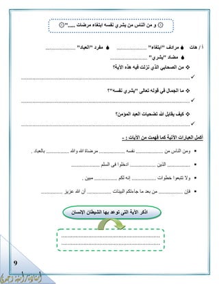 9
‫أ‬/‫هات‬‫مرادف‬"‫ابتغاء‬".....................‫مفرد‬"‫العباد‬".....................
‫مضاد‬"‫يشري‬"..........................
‫اآلية؟‬ ‫هذه‬ ‫فيه‬ ‫نزلت‬ ‫الذي‬ ‫الصحابي‬ ‫من‬
......................................................................................................................
‫تعالى‬ ‫قوله‬ ‫في‬ ‫الجمال‬ ‫ما‬"‫نفسه‬ ‫يشري‬"‫؟‬
......................................................................................................................
‫المؤمن؟‬ ‫العبد‬ ‫تضحيات‬ ‫هللا‬ ‫يقابل‬ ‫كيف‬
......................................................................................................................
‫اآليات‬ ‫من‬ ‫فهمت‬ ‫كما‬ ‫اآلتية‬ ‫العبارات‬ ‫أكمل‬:-
‫من‬ ‫الناس‬ ‫ومن‬...................‫نفسه‬..................‫وهللا‬ ‫هللا‬ ‫مرضاة‬................‫بالعباد‬.
................‫الذين‬..................‫السلم‬ ‫فى‬ ‫ادخلوا‬....................
‫خطوات‬ ‫تتبعوا‬ ‫وال‬.................‫لكم‬ ‫إنه‬................‫مبين‬.
‫فإن‬.................‫البينات‬ ‫جاءتكم‬ ‫ما‬ ‫بعد‬ ‫من‬.................‫عزيز‬ ‫هللا‬ ‫أن‬...............
۞‫الناس‬ ‫من‬ ‫و‬‫مرضات‬ ‫ابتغاء‬ ‫نفسه‬ ‫يشري‬ ‫من‬۞".....
‫اإلنسان‬ ‫الشيطان‬ ‫بها‬ ‫توعد‬ ‫التى‬ ‫اآلية‬ ‫اذكر‬
..............................................................
..............................................................
 