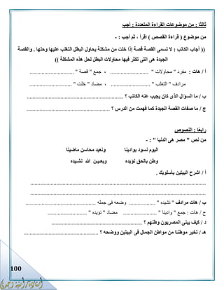 100
‫ثالثا‬:‫المتعددة‬ ‫القراءة‬ ‫موضوعات‬ ‫من‬:‫أجب‬
‫موضوع‬ ‫من‬(‫القصص‬ ‫قراءة‬)‫أجب‬ ‫ثم‬ ، ‫اقرأ‬:-
((‫الكاتب‬ ‫أجاب‬:‫الت‬ ‫البطل‬ ‫يحاول‬ ‫مشكلة‬ ‫من‬ ‫خلت‬ ‫إذا‬ ‫قصة‬ ‫القصة‬ ‫تسمى‬ ‫ال‬‫وحلها‬ ‫عليها‬ ‫غلب‬.‫والقصة‬
‫المشكلة‬ ‫هذه‬ ‫لحل‬ ‫البطل‬ ‫محاوالت‬ ‫فيها‬ ‫تكثر‬ ‫التى‬ ‫هى‬ ‫الجيدة‬))
‫أ‬/‫هات‬:‫مفرد‬"‫محاوالت‬.......................... "‫جمع‬ ،"‫قصة‬.............................. "
‫مرادف‬"‫التغلب‬........................... "‫مضاد‬ ،"‫خلت‬............................. "
‫ب‬/‫الكاتب‬ ‫عنه‬ ‫يجيب‬ ‫كان‬ ‫الذى‬ ‫السؤال‬ ‫ما‬‫؟‬..................................................................
‫ج‬/‫الدرس‬ ‫من‬ ‫فهمت‬ ‫كما‬ ‫الجيدة‬ ‫القصة‬ ‫صفات‬ ‫ما‬‫؟‬.........................................................
‫ا‬ً‫ع‬‫راب‬:‫النصوص‬
‫نص‬ ‫من‬"‫الدنيا‬ ‫هى‬ ‫مصر‬: "-
‫بوادينا‬ ‫نسود‬ ‫اليوم‬‫ماضينا‬ ‫محاسن‬ ‫ونعيد‬
‫نؤيده‬ ‫بالحق‬ ‫وطن‬‫نشـيده‬ ‫هللا‬ ‫وبعـيـن‬
‫أ‬/‫بأسلوبك‬ ‫البيتين‬ ‫اشرح‬.
........................................................................................................................
........................................................................................................................
‫ب‬/‫مرادف‬ ‫هات‬"‫نشيده‬.................. "‫جمله‬ ‫فى‬ ‫وضعه‬................................................
‫ج‬/‫هات‬:‫جمع‬"‫وادينا‬....................... "‫مضاد‬"‫نؤيده‬........................... "
‫د‬/‫وطنهم‬ ‫المصريون‬ ‫يبنى‬ ‫كيف‬‫؟‬..............................................................
‫هـ‬/‫البيتي‬ ‫فى‬ ‫الجمال‬ ‫مواطن‬ ‫من‬ ‫ا‬ً‫موطنـ‬ ‫تخير‬‫ووضحه‬ ‫ن‬‫؟‬...................................................
 