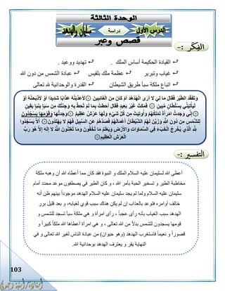 103
‫الملك‬ ‫أساس‬ ‫الحكيمة‬ ‫القيادة‬.‫ووعيد‬ ‫تهديد‬.
‫وتبرير‬ ‫غياب‬‫بلقيس‬ ‫ملك‬ ‫عظمة‬‫هللا‬ ‫دون‬ ‫من‬ ‫الشمس‬ ‫عبادة‬
‫الشيطان‬ ‫طريق‬ ‫سبأ‬ ‫ملكة‬ ‫اتباع‬‫تعالى‬ ‫هلل‬ ‫والوحدانية‬ ‫القدرة‬
‫ملكة‬ ‫وهبه‬ ‫أن‬ ‫هللا‬ ‫أعطاه‬ ‫مما‬ ‫كان‬ ‫فقد‬ ‫النبوة‬ ‫و‬ ‫الملك‬ ‫السالم‬ ‫عليه‬ ‫لسليمان‬ ‫هللا‬ ‫أعطى‬
‫محدد‬ ‫موعد‬ ‫يصطفون‬ ‫في‬ ‫الطير‬ ‫كان‬ ‫و‬ ، ‫هللا‬ ‫بأمر‬ ‫الحبة‬ ‫تسخير‬ ‫و‬ ‫الطير‬ ‫مخاطبة‬‫أمام‬
‫أنه‬ ‫ظن‬ ‫بينهم‬ ً‫ا‬‫موجود‬ ‫الهدهد‬ ‫السالم‬ ‫عليه‬ ‫سليمان‬ ‫يجد‬ ‫لم‬ ‫ولما‬ ‫السالم‬ ‫عليه‬ ‫سليمان‬
‫برر‬ ‫قليل‬ ‫بعد‬ ‫و‬ ،‫لغيابه‬ ‫قوي‬ ‫سبب‬ ‫هناك‬ ‫يكن‬ ‫لم‬ ‫إن‬ ‫بالعذاب‬ ‫فتوعد‬ ‫أوامره‬ ‫خالف‬
‫و‬ ‫للشمس‬ ‫تسجد‬ ‫سبأ‬ ‫ملكة‬ ‫هي‬ ‫و‬ ‫امرأة‬ ‫رأى‬ ، ً‫ا‬‫عجب‬ ‫رأى‬ ‫بأنه‬ ‫الغياب‬ ‫سبب‬ ‫الهدهد‬
‫هللا‬ ‫من‬ ً‫ال‬‫بد‬ ‫للشمس‬ ‫يسجدون‬ ‫قومها‬‫و‬ ً‫ا‬‫كبير‬ ً‫ا‬‫ملك‬ ‫هللا‬ ‫أعطاها‬ ‫امرأة‬ ‫هي‬ ‫و‬ ، ‫تعالى‬
‫الهدهد‬ ‫فاستغرب‬ ً‫ا‬‫نعيم‬ ‫و‬ ً‫ا‬‫قصور‬(‫حيوان‬ ‫وهو‬)‫في‬ ‫و‬ ‫تعالى‬ ‫هللا‬ ‫لغير‬ ‫الناس‬ ‫عبادة‬ ‫من‬
‫هللا‬ ‫بوحدانية‬ ‫الهدهد‬ ‫يعترف‬ ‫و‬ ‫يقر‬ ‫النهاية‬.
۞ َ‫ين‬ِ‫ب‬ِ‫ئ‬‫ا‬َ‫غ‬ْ‫ل‬‫ا‬ َ‫ن‬ِ‫م‬ َ‫ان‬َ‫ك‬ ْ‫م‬َ‫أ‬ َ‫د‬ُ‫ه‬ْ‫د‬ُ‫ه‬ْ‫ل‬‫ا‬ ‫ى‬َ‫ر‬َ‫أ‬ ‫ال‬ َ‫ي‬ِ‫ل‬ ‫ا‬َ‫م‬ َ‫ل‬‫ا‬َ‫ق‬َ‫ف‬ َ‫ر‬ْ‫ي‬َّ‫ط‬‫ال‬ َ‫د‬َّ‫ق‬َ‫ف‬َ‫ت‬َ‫و‬‫ا‬َ‫ذ‬َ‫ع‬ ُ‫ه‬َّ‫ن‬َ‫ب‬ِّ‫َذ‬‫ع‬ُ َ‫أل‬ْ‫و‬َ‫أ‬ ُ‫ه‬َّ‫ن‬َ‫ح‬َ‫ب‬ْ‫ذ‬َ َ‫أل‬ ْ‫و‬َ‫أ‬ ‫ًا‬‫د‬‫ي‬ِ‫د‬َ‫ش‬ ‫ا‬ً‫ب‬
۞ ٍ‫ين‬ِ‫ب‬ُّ‫م‬ ٍ‫ن‬‫ا‬َ‫ط‬ْ‫ل‬ُ‫س‬ِ‫ب‬ ‫ي‬ِّ‫ن‬َ‫ي‬ِ‫ت‬ْ‫أ‬َ‫ي‬َ‫ل‬ٍ‫ن‬‫ي‬ِ‫ق‬َ‫ي‬ ٍ‫إ‬َ‫ب‬َ‫ن‬ِ‫ب‬ ٍ‫إ‬َ‫ب‬َ‫س‬ ‫ن‬ِ‫م‬ َ‫ك‬ُ‫ت‬ْ‫ئ‬ِ‫ج‬َ‫و‬ ِ‫ه‬ِ‫ب‬ ْ‫ط‬ِ‫ُح‬‫ت‬ ْ‫م‬َ‫ل‬ ‫ا‬َ‫م‬ِ‫ب‬ ُ‫طت‬َ‫ح‬َ‫أ‬ َ‫ل‬‫ا‬َ‫ق‬َ‫ف‬ ٍ‫د‬‫ي‬ِ‫ع‬َ‫ب‬ َ‫ر‬ْ‫ي‬َ‫غ‬ َ‫ث‬َ‫ك‬َ‫م‬َ‫ف‬
۞‫ا‬َ‫ه‬َ‫ل‬َ‫و‬ ٍ‫ء‬ْ‫َي‬‫ش‬ ِّ‫ل‬ُ‫ك‬ ‫ن‬ِ‫م‬ ْ‫ت‬َ‫ي‬ِ‫ت‬‫و‬ُ‫أ‬َ‫و‬ ْ‫م‬ُ‫ه‬ُ‫ك‬ِ‫ل‬ْ‫م‬َ‫ت‬ ً‫ة‬َ‫أ‬َ‫ر‬ْ‫م‬‫ا‬ ُّ‫دت‬َ‫ج‬َ‫و‬ ‫ي‬ِّ‫ن‬ِ‫إ‬۞ ٌ‫م‬‫ي‬ِ‫َظ‬‫ع‬ ٌ‫ش‬ْ‫َر‬‫ع‬‫ا‬َ‫ه‬ُّ‫ت‬‫د‬َ‫ج‬َ‫و‬َ‫ُون‬‫د‬ُ‫ج‬ْ‫س‬َ‫ي‬ ‫ا‬َ‫ه‬َ‫م‬ْ‫و‬َ‫ق‬َ‫و‬
۞َ‫ُون‬‫د‬َ‫ت‬ْ‫ه‬َ‫ي‬ ‫ال‬ ْ‫م‬ُ‫ه‬َ‫ف‬ ِ‫يل‬ِ‫ب‬َّ‫س‬‫ال‬ ِ‫َن‬‫ع‬ ْ‫م‬ُ‫ه‬َّ‫د‬َ‫ص‬َ‫ف‬ ْ‫م‬ُ‫ه‬َ‫ل‬‫ا‬َ‫م‬ْ‫ع‬َ‫أ‬ ُ‫ان‬َ‫ط‬ْ‫ي‬َّ‫ش‬‫ال‬ ُ‫م‬ُ‫ه‬َ‫ل‬ َ‫َّن‬‫ي‬َ‫ز‬َ‫و‬ ِ َّ‫هللا‬ ِ‫ُون‬‫د‬ ‫ن‬ِ‫م‬ ِ‫س‬ْ‫م‬َّ‫ش‬‫ل‬ِ‫ل‬‫ُوا‬‫د‬ُ‫ج‬ْ‫س‬َ‫ي‬ َّ‫ال‬َ‫أ‬
ِ‫ض‬ْ‫ر‬َ‫األ‬َ‫و‬ ِ‫ت‬‫ا‬َ‫و‬‫ا‬َ‫م‬َّ‫س‬‫ال‬ ‫ي‬ِ‫ف‬ َ‫ء‬ ْ‫ب‬َ‫خ‬ْ‫ل‬‫ا‬ ُ‫ج‬ِ‫ر‬ْ‫خ‬ُ‫ي‬ ‫ي‬ِ‫ذ‬َّ‫ل‬‫ا‬ ِ َّ ِ‫هلل‬َ‫ون‬ُ‫ن‬ِ‫ل‬ْ‫ع‬ُ‫ت‬ ‫ا‬َ‫م‬َ‫و‬ َ‫ون‬ُ‫ف‬ ْ‫ُخ‬‫ت‬ ‫ا‬َ‫م‬ ُ‫م‬َ‫ل‬ْ‫ع‬َ‫ي‬َ‫و‬ُّ‫ب‬َ‫ر‬ َ‫ُو‬‫ه‬ َّ‫ال‬ِ‫إ‬ َ‫ه‬َ‫ل‬ِ‫إ‬ ‫ال‬ ُ َّ‫هللا‬
۞ِ‫يم‬ِ‫ظ‬َ‫ع‬ْ‫ل‬‫ا‬ ِ‫ش‬ْ‫ر‬َ‫ع‬ْ‫ل‬‫ا‬
‫دراسة‬
 