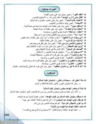 105
"‫الطير‬ ‫تفقد‬: "‫القيادة‬ ‫حسن‬ ‫على‬ ‫يدل‬ ‫جميل‬ ‫تعبير‬.
"‫الهدهد‬ ‫أرى‬ ‫ال‬ ‫مالي‬ ‫فقال‬:"‫للتعجب‬ ‫االستفهام‬ ‫و‬ ، ‫للسرعة‬ ‫الفاء‬.
"ً‫ا‬‫شديد‬ ً‫ا‬‫عذاب‬ ‫ألعذبنه‬":‫توكيد‬ ‫فيه‬ ‫و‬ ‫سليمان‬ ‫غضب‬ ‫على‬ ‫يدل‬ ‫تعبير‬.
"‫ألذبحنه‬":‫التعذيب‬ ‫من‬ ‫قبله‬ ‫ما‬ ‫يؤكد‬ ‫تعبير‬.
"‫مبي‬ ‫يسلطن‬‫ن‬":‫قوية‬ ‫حجة‬ ‫يستدعي‬ ‫مما‬ ‫الهدهد‬ ‫ذنب‬ ‫عظمة‬ ‫على‬ ‫يدل‬ ‫تعبير‬.
"‫به‬ ‫تحط‬ ‫لم‬ ‫بما‬ ‫أحطت‬":‫الهدهد‬ ‫عرفه‬ ‫ما‬ ‫عظمة‬ ‫على‬ ‫يدل‬ ‫تعبير‬.
"‫تحط‬ ‫لم‬ ، ‫أحطت‬:"‫يوضحه‬ ‫و‬ ‫المعنى‬ ‫يقوي‬ ‫تضاد‬.
"‫نبأ‬ ، ‫سبأ‬":ً‫ا‬‫موسيقي‬ ً‫ا‬‫جرس‬ ‫يحدث‬ ‫اللفظين‬ ‫بين‬ ‫صوتي‬ ‫تجانس‬.
"‫تملكهم‬ ‫امرأة‬ ‫وجدت‬ ‫إني‬":‫بـ‬ ‫مؤكد‬ ‫أسلوب‬"‫إن‬"‫بلقيس‬ ‫قوة‬ ‫و‬ ‫عظمة‬ ‫على‬ ‫يدل‬.
"‫شيء‬ ‫كل‬ ‫من‬ ‫وأوتيت‬":‫ملكها‬ ‫عظمة‬ ‫على‬ ‫يدل‬ ‫تعبير‬.
"‫هللا‬ ‫دون‬ ‫من‬ ‫للشمس‬ ‫يسجدون‬":‫وجحودهم‬ ‫كفرهم‬ ‫على‬ ‫يدل‬ ‫تعبير‬.
"‫الشيطان‬ ‫لهم‬ ‫وزين‬:".....‫لهم‬ ‫الشيطان‬ ‫إغواء‬ ‫و‬ ‫إغراء‬ ‫على‬ ‫يدل‬ ‫تعبير‬.
"‫السبيل‬ ‫عن‬ ‫فصدهم‬":‫ل‬ ‫الشيطان‬ ‫غواية‬ ‫في‬ ‫للسرعة‬ ‫الفاء‬‫هم‬.
"‫هلل‬ ‫يسجدوا‬ ‫أال‬".....:‫االستنكار‬ ‫و‬ ‫التعجب‬ ‫غرضه‬ ‫استفهام‬.
"‫الخبء‬ ‫يخرج‬: "‫للعبادة‬ ‫استحقاقه‬ ‫و‬ ‫تعالى‬ ‫هللا‬ ‫قدرة‬ ‫على‬ ‫يدل‬ ‫تعبير‬.
"‫األرض‬ ، ‫السموات‬":‫يوضحه‬ ‫و‬ ‫المعنى‬ ‫يقوي‬ ‫تضاد‬.
"‫تعلنون‬ ‫ما‬ ‫و‬ ‫تخفون‬ ‫ما‬ ‫ويعلم‬":‫علمه‬ ‫وسعة‬ ‫هللا‬ ‫قدرة‬ ‫عظمة‬ ‫على‬ ‫يدل‬ ‫تعبير‬.
"، ‫تخفون‬‫تع‬‫لنون‬: "‫يوضحه‬ ‫و‬ ‫المعنى‬ ‫يقوي‬ ‫تضاد‬.
"‫العظيم‬ ‫العرش‬ ‫رب‬ ‫هو‬ ‫إال‬ ‫إله‬ ‫ال‬ ‫هللا‬":‫العبادة‬ ‫و‬ ‫بالوحدانية‬ ‫تعالى‬ ‫هللا‬ ‫تفرد‬ ‫على‬ ‫يدل‬ ‫تعبير‬.
‫هللا‬ ‫أعطى‬ ‫ماذا‬–‫تعالى‬ ‫و‬ ‫سبحانه‬–‫السالم؟‬ ‫عليه‬ ‫لسليمان‬
o‫النبوة‬ ‫و‬ ‫للملك‬ ‫باإلضافة‬ ‫الطير‬ ‫و‬ ‫الجن‬ ‫لسليمان‬ ‫هللا‬ ‫سخر‬.
‫الهد‬ ‫يحضر‬ ‫لم‬ ‫لماذا‬‫السالم؟‬ ‫عليه‬ ‫سليمان‬ ‫مجلس‬ ‫هد‬
o‫السالم‬ ‫عليه‬ ‫لسليمان‬ ‫الخبر‬ ‫فأحضر‬ ‫هللا‬ ‫دون‬ ‫من‬ ‫للشمس‬ ‫يسجدون‬ ‫قوم‬ ‫من‬ ً‫ا‬‫عجب‬ ‫رأى‬ ‫ألنه‬.
‫الهدهد؟‬ ‫غياب‬ ‫من‬ ‫السالم‬ ‫عليه‬ ‫سليمان‬ ‫موقف‬ ‫ما‬‫الهدهد‬ ‫وتوعد‬ ً‫ا‬‫شديد‬ ً‫ا‬‫غضب‬ ‫غضب‬.
‫المجلس؟‬ ‫عن‬ ‫الهدهد‬ ‫غياب‬ ‫طال‬ ‫هل‬ً‫ال‬‫قائ‬ ‫أخبرنا‬ ‫هللا‬ ‫ألن‬ ، ‫ال‬"‫بعيد‬ ‫غير‬ ‫فمكث‬".
‫سبأ؟‬ ‫أهل‬ ‫الشيطان‬ ‫أغوى‬ ‫بم‬‫هللا‬ ‫دون‬ ‫من‬ ‫الشمس‬ ‫بعبادة‬ ‫أغواهم‬.
‫اآليات؟‬ ‫من‬ ‫فهمت‬ ‫كما‬ ‫الهدهد‬ ‫اعتقاد‬ ‫صف‬
o‫فقال‬ ً‫ا‬‫وحداني‬ ً‫ا‬‫اعتقاد‬ ‫الهدهد‬ ‫اعتقد‬" :‫الخبء‬ ‫يخرج‬ ‫الذي‬ ‫هلل‬ ‫يسجدون‬ ‫أال‬".
‫جمالية‬ ‫تعبيرات‬
‫المناقشة‬
 