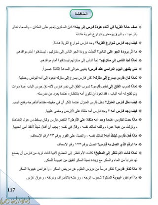 117
‫بيته؟‬ ‫إلى‬ ‫فارس‬ ‫عودة‬ ‫أثناء‬ ‫في‬ ‫القرية‬ ‫حالة‬ ‫صف‬‫تنكذر‬ ‫والسكماء‬ ، ‫المككان‬ ‫علكى‬ ‫ُخكيم‬‫ي‬ ‫السككون‬ ‫كان‬
‫هادئة‬ ‫القرية‬ ‫وشوارع‬ ‫يومض‬ ‫والبرق‬ ، ‫بالرعود‬
‫القرية؟‬ ‫شوارع‬ ‫فارس‬ ‫وجد‬ ‫كيف‬‫هاد‬ ‫القرية‬ ‫شوارع‬ ‫فارس‬ ‫وجد‬‫ئة‬.
‫الناس؟‬ ‫على‬ ‫الجو‬ ‫برودة‬ ‫أثر‬ ‫ما‬‫مواقدهم‬ ‫أمام‬ ‫ليستدفئوا‬ ، ‫منازلهم‬ ‫إلى‬ ‫الناس‬ ‫الجو‬ ‫برودة‬ ‫ألجأت‬.
‫منازلهم؟‬ ‫إلى‬ ‫الناس‬ ‫لجأ‬ ‫لماذا‬‫مواقدهم‬ ‫أمام‬ ‫ليستدفئوا‬ ‫منازلهم‬ ‫إلى‬ ‫الناس‬ ‫لجأ‬.
‫فارس؟‬ ‫عند‬ ‫الدراسي‬ ‫اليوم‬ ‫ينتهى‬ ‫متى‬ً‫ا‬‫عصر‬ ‫الثالثة‬ ‫الساعة‬ ‫حوالي‬ ‫ينتهي‬.
‫يسرع‬ ‫فارس‬ ‫كان‬ ‫لماذا‬‫منزله؟‬ ‫إلى‬‫وحدتها‬ ‫ليؤنس‬ ‫أمه‬ ‫إلى‬ ‫ليعود‬ ‫منزله‬ ‫إلى‬ ‫يسرع‬ ‫فارس‬ ‫كان‬.
‫فارس؟‬ ‫نفس‬ ‫إلى‬ ‫القلق‬ ‫تسرب‬ ‫لماذا‬‫مكرات‬ ‫عكدة‬ ‫الباب‬ ‫جرس‬ ‫دق‬ ‫ألنه‬ ‫فارس‬ ‫نفس‬ ‫إلى‬ ‫القلق‬ ‫تسرب‬
‫مدرسته‬ ‫من‬ ‫يعود‬ ‫عندما‬ ‫بانتظاره‬ ‫أمه‬ ‫تكون‬ ‫أن‬ ‫تعود‬ ‫فقد‬ ، ‫الباب‬ ‫أمه‬ ‫له‬ ‫تفتح‬ ‫ولم‬.
‫المنزل؟‬ ‫فارس‬ ‫دخل‬ ‫كيف‬‫المن‬ ‫فارس‬ ‫دخل‬‫الباب‬ ‫وفتح‬ ‫فأخرجه‬ ً‫ا‬‫مفتاح‬ ‫حقيبته‬ ‫في‬ ‫أن‬ ‫تذكر‬ ‫عندما‬ ‫زل‬.
‫؟‬ ‫أمه‬ ‫فارس‬ ‫وجد‬ ‫كيف‬‫عليها‬ ‫ومغمي‬ ‫األرض‬ ‫على‬ ‫ملقاة‬ ‫أمه‬ ‫فارس‬ ‫وجد‬.
‫األرض؟‬ ‫على‬ ‫ملقاة‬ ‫أمه‬ ‫وجد‬ ‫عندما‬ ‫لفارس‬ ‫حدث‬ ‫ماذا‬‫المفاجكأة‬ ‫هول‬ ‫من‬ ‫يسقط‬ ‫وكان‬ ‫فارس‬ ‫انتفض‬
‫نفسه‬ ‫في‬ ‫وقال‬ ، ‫نفسه‬ ‫تمالك‬ ‫ولكنه‬ ، ‫عبرة‬ ‫عينة‬ ‫من‬ ‫ونزلت‬ ،:‫ي‬‫الحبيبة‬ ‫أمي‬ ‫ألنقذ‬ ً‫ا‬‫شيئ‬ ‫أفعل‬ ‫أن‬ ‫جب‬.
‫أمه؟‬ ‫لينقذ‬ ‫فارس‬ ‫فعل‬ ‫ماذا‬‫برقم‬ ‫الفور‬ ‫على‬ ‫واتصل‬ ، ‫نفسه‬ ‫تمالك‬٨١١‫اإلسعاف‬ ‫رقم‬.
‫فارس؟‬ ‫به‬ ‫اتصل‬ ‫الذي‬ ‫الرقم‬ ‫ما‬‫برقم‬ ‫اتصل‬٨١١‫اإلسعاف‬ ‫رقم‬
‫المطبخ؟‬ ‫إلى‬ ‫تنظر‬ ‫األم‬ ‫كانت‬ ‫لماذا‬‫يصنع‬ ‫أن‬ ‫فارس‬ ‫من‬ ‫تريد‬ ‫كانت‬ ‫ألنها‬ ‫المطبخ‬ ‫إلى‬ ‫تنظر‬ ‫األم‬ ‫كانت‬
‫السكر‬ ‫غيبوبة‬ ‫من‬ ‫لتفيق‬ ‫السكر‬ ‫نسبة‬ ‫زيادة‬ ‫مع‬ ‫والسكر‬ ‫الماء‬ ‫من‬ ً‫ا‬‫شراب‬ ‫لها‬.
‫فارس؟‬ ‫تذكر‬ ‫ماذا‬‫تذكر‬‫السكر‬ ‫غيبوبة‬ ‫وأعراض‬ ، ‫السكر‬ ‫مريض‬ ‫عن‬ ‫العلوم‬ ‫دروس‬ ‫من‬ ً‫ا‬‫درس‬
‫السكر؟‬ ‫غيبوبة‬ ‫أعراض‬ ‫ما‬‫غزير‬ ‫وعرق‬ ، ‫ودوخة‬ ‫باألطراف‬ ‫ورعشة‬ ، ‫الوجه‬ ‫شحوب‬.
‫المناقشة‬
 
