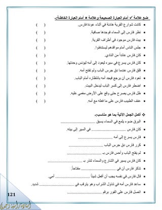 121
‫عالمة‬ ‫ضع‬‫وعالمة‬ ‫الصحيحة‬ ‫العبارة‬ ‫أمام‬‫العب‬ ‫أمام‬‫الخاطئة‬ ‫ارة‬:‫ـ‬
‫فارس‬ ‫عودة‬ ‫أثناء‬ ‫في‬ ‫هادئة‬ ‫القرية‬ ‫شوارع‬ ‫كانت‬.) (
‫صافية‬ ‫فوجدها‬ ‫السماء‬ ‫إلى‬ ‫فارس‬ ‫نظر‬.) (
‫القرية‬ ‫أطراف‬ ‫في‬ ‫موجود‬ ‫فارس‬ ‫بيت‬.) (
‫ليستدفئوا‬ ‫مواقدهم‬ ‫أمام‬ ‫الناس‬ ‫جلس‬.) (
‫النادي‬ ‫من‬ ً‫ا‬‫عائد‬ ‫فارس‬ ‫كان‬.()
‫وحدتها‬ ‫ليؤنس‬ ‫أمه‬ ‫إلى‬ ‫ليعود‬ ‫سيره‬ ‫في‬ ‫يسرع‬ ‫فارس‬ ‫كان‬.) (
‫أمه‬ ‫تفتح‬ ‫ولم‬ ‫الباب‬ ‫جرس‬ ‫دق‬ ‫عندما‬ ‫فارس‬ ‫قلق‬.) (
‫الباب‬ ‫أمام‬ ‫بانتظاره‬ ‫أمه‬ ‫فيجد‬ ‫يرجع‬ ‫أن‬ ‫فارس‬ ‫تعود‬.) (
‫البيت‬ ‫ليدخل‬ ‫الباب‬ ‫كسر‬ ‫إلى‬ ‫فارس‬ ‫اضطر‬.) (
‫على‬ ‫وقع‬ ‫حتى‬ ‫يصرح‬ ‫فارس‬ ‫ظل‬‫عليه‬ ‫مغمي‬ ‫األرض‬.) (
‫أمه‬ ‫مع‬ ‫فعله‬ ‫ما‬ ‫على‬ ‫فارس‬ ‫الطبيب‬ ‫عنف‬.) (
‫مناسب‬ ‫هو‬ ‫بما‬ ‫اآلتية‬ ‫الجمل‬ ‫أكمل‬:‫ـ‬
‫يسبق‬ ‫السماء‬ ‫في‬ ‫يلمع‬ ‫ضوء‬ ‫البرق‬................................
‫فارس‬ ‫كان‬................................‫بيته‬ ‫إلى‬ ‫السير‬ ‫في‬.
‫أمه‬ ‫إلى‬ ‫يسرع‬ ‫فارس‬................................
‫الباب‬ ‫جرس‬ ‫دق‬ ‫فارس‬ ‫كرر‬................................
‫بـ‬ ‫فارس‬ ‫وأحس‬ ‫الباب‬ ‫يفتح‬ ‫لم‬................................
‫بـ‬ ‫تنذر‬ ‫والسماء‬ ‫الشارع‬ ‫في‬ ‫يسير‬ ‫فارس‬ ‫كان‬................................
‫في‬ ‫أن‬ ‫فارس‬ ‫تذكر‬................................ً‫ا‬‫مفتاح‬.
ً‫ا‬‫شيئ‬ ‫أفعل‬ ‫أن‬ ‫يجب‬ ‫نفسه‬ ‫في‬ ‫فارس‬ ‫قال‬................................‫أمي‬.
‫في‬ ‫يترقب‬ ‫وهو‬ ‫الشراب‬ ‫تناول‬ ‫في‬ ‫أمه‬ ‫فارس‬ ‫ساعد‬................................‫شديد‬.
‫برقم‬ ‫الفور‬ ‫على‬ ‫فارس‬ ‫اتصل‬................................
 