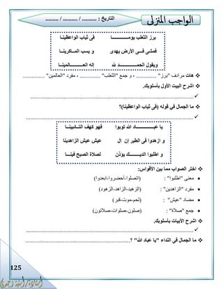 125
‫هات‬‫مرادف‬"‫برز‬........... "...‫جمع‬ ‫و‬ ،"‫الثعل‬‫ب‬........ "......‫مفرد‬ ،"‫العالمين‬....... "........
‫بأسلوبك‬ ‫األول‬ ‫البيت‬ ‫اشرح‬.
................................................................................................................
‫قوله‬ ‫في‬ ‫الجمال‬ ‫ما‬(‫الواعظينا‬ ‫ثياب‬ ‫فى‬)‫؟‬
...................................................................................................................
‫األقواس‬ ‫بين‬ ‫مما‬ ‫الصواب‬ ‫اختر‬:
‫معنى‬"‫اطلبوا‬( : "‫اتصلوا‬-‫أحضروا‬-‫ابعدوا‬)
‫مفرد‬"‫الزاهدين‬( : "‫الزهيد‬-‫الزاهد‬-‫الزهود‬)
‫مضاد‬"‫عيش‬( : "‫لحم‬-‫موت‬-‫قبر‬)
‫جمع‬"‫صالة‬( : "‫صلون‬-‫صلوات‬-‫صالتون‬)
‫األبيات‬ ‫اشرح‬‫بأسلوبك‬.
...................................................................................................................
‫النداء‬ ‫فى‬ ‫الجمال‬ ‫ما‬"‫هللا‬ ‫عباد‬ ‫يا‬"‫؟‬........................................................................
‫التاريخ‬......... / .......... / .......... :
‫الواعظينـا‬ ‫ثياب‬ ‫فى‬ ‫يومــــــــــــــا‬ ‫الثعلب‬ ‫برز‬
‫فـــ‬ ‫فمشى‬‫يهدى‬ ‫األرض‬ ‫ى‬‫المــاكرينــا‬ ‫يسب‬ ‫و‬
‫و‬‫هلل‬ ‫الحمـــــــــــــــد‬ ‫يقول‬‫العـــــــــــالمينــا‬ ‫إله‬
‫عبـــــ‬ ‫يا‬‫توبوا‬ ‫هللا‬ ‫ــــــــــاد‬‫التــائبينــا‬ ‫كهف‬ ‫فهو‬
‫ا‬ ‫و‬‫ال‬ ‫إن‬ ‫الطير‬ ‫فى‬ ‫زهدوا‬‫الزاهدينا‬ ‫عيش‬ ‫عيش‬
‫ال‬ ‫اطلبوا‬ ‫و‬‫يؤذن‬ ‫ديـــــــــك‬‫فينـــا‬ ‫الصبح‬ ‫لصالة‬
 