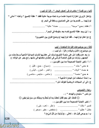 128
‫ثانيا‬:‫قصة‬ ‫من‬"‫البحار‬ ‫أعماق‬ ‫فى‬ ‫مغامرات‬"‫أجب‬ ‫ثم‬ ‫اقرأ‬ ،:
((‫الزورق‬ ‫اهتز‬‫ففقد‬ ‫عالية‬ ‫موجة‬ ‫تحته‬ ‫مرت‬ ‫عندما‬ ‫شديدة‬ ‫اهتزازة‬"‫اإلصبع‬ ‫عقلة‬"‫وأخته‬"‫أمانى‬"
‫توازنهما‬....‫البحر‬ ‫فى‬ ‫وسقطا‬ ‫الصندوق‬ ‫على‬ ‫من‬ ‫فتدحرجا‬))
‫أ‬/‫هات‬:‫جمع‬"‫موجه‬.............. "....‫مضاد‬"‫عالية‬.................. ".
‫ب‬/‫الب‬ ‫فى‬ ‫سقوطه‬ ‫بعد‬ ‫نفسه‬ ‫اإلصبع‬ ‫عقلة‬ ‫وجد‬ ‫أين‬‫حر؟‬...................................................
‫ج‬/((‫توازنهما‬ ‫اختل‬–‫توازنهما‬ ‫فقدا‬))‫التعبيرين‬ ‫بين‬ ‫الفرق‬ ‫وضح‬‫؟‬
.........................................................................................................................
‫ثالثا‬:‫مو‬ ‫من‬‫المتعددة‬ ‫القراءة‬ ‫ضوعات‬:‫أجب‬
‫موضوع‬ ‫من‬(‫والوفاء‬ ‫األمل‬)‫أجب‬ ‫ثم‬ ، ‫اقرأ‬:-
((‫من‬ ‫حشد‬ ‫وسط‬ ‫الذهبية‬ ‫الميدالية‬ ‫لتتسلم‬ ‫عكازيها‬ ‫إلى‬ ‫تستند‬ ‫التتويج‬ ‫منصة‬ ‫على‬ ‫أمل‬ ‫وقفت‬ ‫عام‬ ‫بعد‬
‫الوفاء‬ ‫عن‬ ‫يعبر‬ ‫رائع‬ ‫مشهد‬ ‫فى‬ ‫معلمتها‬ ‫أحضان‬ ‫فى‬ ‫لترتمى‬ ‫المنصة‬ ‫فوق‬ ‫من‬ ‫ونزلت‬ ‫الجمهور‬))
‫أ‬/‫أ‬/‫القوسين‬ ‫بين‬ ‫مما‬ ‫الصحيحة‬ ‫اإلجابة‬ ‫تخير‬:-
‫معنى‬"‫حشد‬( ............................... "‫صياح‬–‫جمع‬–‫قليل‬)
‫مضاد‬"‫الوفاء‬( ........................... "‫الغدر‬–‫الحزن‬-‫اليأس‬)
‫جمع‬"‫منصة‬( ............................ "‫مناص‬–‫منايص‬-‫من‬‫اصى‬)
‫ب‬/‫الذهبية‬ ‫الجائزة‬ ‫أمل‬ ‫استحقت‬ ‫لماذا‬‫؟‬......................................................................
‫ج‬/‫أمل‬ ‫تفوقت‬ ‫الرياضية‬ ‫المجاالت‬ ‫أى‬ ‫فى‬‫؟‬......................................................................
‫ا‬ً‫ع‬‫راب‬:‫النصوص‬
‫نص‬ ‫من‬"‫سلي‬‫والهدهد‬ ‫مان‬: "-
۞۞ ٍ‫ين‬ِ‫ق‬َ‫ي‬ ٍ‫إ‬َ‫ب‬َ‫ن‬ِ‫ب‬ ٍ‫إ‬َ‫ب‬َ‫س‬ ‫ن‬ِ‫م‬ َ‫ك‬ُ‫ت‬ْ‫ئ‬ِ‫ج‬َ‫و‬ ِ‫ه‬ِ‫ب‬ ْ‫ط‬ِ‫ُح‬‫ت‬ ْ‫م‬َ‫ل‬ ‫ا‬َ‫م‬ِ‫ب‬ ُ‫طت‬َ‫ح‬َ‫أ‬ َ‫ل‬‫ا‬َ‫ق‬َ‫ف‬ ٍ‫د‬‫ي‬ِ‫ع‬َ‫ب‬ َ‫ر‬ْ‫ي‬َ‫غ‬ َ‫ث‬َ‫ك‬َ‫م‬َ‫ف‬
‫أ‬/‫القوسين‬ ‫بين‬ ‫مما‬ ‫الصحيحة‬ ‫اإلجابة‬ ‫تخير‬:-
‫تفسير‬"‫مكث‬( ............................... "‫نظر‬–‫ذهب‬-‫بقى‬)
‫م‬‫قابل‬"‫عظيم‬"( ...........................‫منخفض‬–‫حقير‬-‫صغير‬)
‫ب‬/‫هللا‬ ‫قول‬ ‫يوحى‬ ‫بم‬–‫تعالى‬–(ٍ‫ء‬ْ‫َي‬‫ش‬ ِّ‫ل‬ُ‫ك‬ ‫ن‬ِ‫م‬ ْ‫ت‬َ‫ي‬ِ‫ت‬‫و‬ُ‫أ‬َ‫و‬)‫؟‬
.......................................................................................................................
 