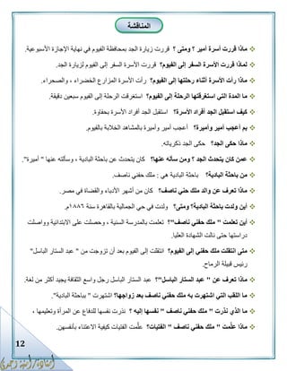 12
‫؟‬ ‫أمير‬ ‫أسرة‬ ‫قررت‬ ‫ماذا‬‫؟‬ ‫ومتى‬‫قررت‬‫الفيوم‬ ‫بمحافظة‬ ‫الجد‬ ‫زيارة‬‫األسبوعية‬ ‫اإلجازة‬ ‫نهاية‬ ‫في‬.
‫الفيوم؟‬ ‫إلى‬ ‫السفر‬ ‫األسرة‬ ‫قررت‬ ‫لماذا‬‫الجد‬ ‫لزيارة‬ ‫الفيوم‬ ‫إلى‬ ‫السفر‬ ‫األسرة‬ ‫قررت‬.
‫الفيوم؟‬ ‫إلى‬ ‫رحلتها‬ ‫أثناء‬ ‫األسرة‬ ‫رأت‬ ‫ماذا‬‫والصحراء‬ ، ‫الخضراء‬ ‫المزارع‬ ‫األسرة‬ ‫رأت‬.
‫الرح‬ ‫استغرقتها‬ ‫التي‬ ‫المدة‬ ‫ما‬‫الفيوم؟‬ ‫إلى‬ ‫لة‬‫دقيقة‬ ‫سبعين‬ ‫الفيوم‬ ‫إلى‬ ‫الرحلة‬ ‫استغرقت‬.
‫األسرة؟‬ ‫أفراد‬ ‫الجد‬ ‫استقبل‬ ‫كيف‬‫بحفاوة‬ ‫األسرة‬ ‫أفراد‬ ‫الجد‬ ‫استقبل‬.
‫وأميرة؟‬ ‫أمير‬ ‫أعجب‬ ‫بم‬‫بالفيوم‬ ‫الخالبة‬ ‫بالمشاهد‬ ‫وأميرة‬ ‫أمير‬ ‫أعجب‬.
‫الجد؟‬ ‫حكى‬ ‫ماذا‬‫ذكرياته‬ ‫الجد‬ ‫حكى‬.
‫عنها؟‬ ‫سأله‬ ‫ومن‬ ‫؟‬ ‫الجد‬ ‫يتحدث‬ ‫كان‬ ‫عمن‬‫عنها‬ ‫وسألته‬ ، ‫البادية‬ ‫باحثة‬ ‫عن‬ ‫يتحدث‬ ‫كان‬"‫أميرة‬."
‫البادية؟‬ ‫باحثة‬ ‫من‬‫هي‬ ‫البادية‬ ‫باحثة‬:‫ناصف‬ ‫حفني‬ ‫ملك‬.
‫ناصف؟‬ ‫حني‬ ‫ملك‬ ‫والد‬ ‫عن‬ ‫تعرف‬ ‫ماذا‬‫مصر‬ ‫في‬ ‫والقضاة‬ ‫األدباء‬ ‫أشهر‬ ‫من‬ ‫كان‬.
‫ومتى؟‬ ‫البادية؟‬ ‫باحثة‬ ‫ولدت‬ ‫أين‬‫سنة‬ ‫بالقاهرة‬ ‫الجمالية‬ ‫حي‬ ‫في‬ ‫ولدت‬٨١١٣‫م‬.
‫ت‬ ‫أين‬‫علمت‬"‫ناصف‬ ‫حفني‬ ‫ملك‬"‫؟‬‫وواصلت‬ ‫االبتدائية‬ ‫على‬ ‫وحصلت‬ ، ‫السنية‬ ‫بالمدرسة‬ ‫تعلمت‬
‫العليا‬ ‫الشهادة‬ ‫نالت‬ ‫حتى‬ ‫دراستها‬.
‫الفيوم؟‬ ‫إلى‬ ‫حفني‬ ‫ملك‬ ‫انتقلت‬ ‫متى‬‫من‬ ‫تزوجت‬ ‫أن‬ ‫بعد‬ ‫الفيوم‬ ‫إلى‬ ‫انتقلت‬"‫الباسل‬ ‫الستار‬ ‫عبد‬"
‫الرماح‬ ‫قبيلة‬ ‫رئيس‬.
‫عن‬ ‫تعرف‬ ‫ماذا‬"‫الباسل‬ ‫الستار‬ ‫عبد‬"‫؟‬‫عبد‬‫لغة‬ ‫من‬ ‫أكثر‬ ‫يجيد‬ ‫الثقافة‬ ‫واسع‬ ‫رجل‬ ‫الباسل‬ ‫الستار‬.
‫زواجها؟‬ ‫بعد‬ ‫ناصف‬ ‫حفني‬ ‫ملك‬ ‫به‬ ‫اشتهرت‬ ‫التي‬ ‫اللقب‬ ‫ما‬‫اشتهرت‬"‫البادية‬ ‫بباحثة‬."
‫نذرت‬ ‫الذي‬ ‫ما‬"‫ناصف‬ ‫حفني‬ ‫ملك‬"‫؟‬ ‫إليه‬ ‫نفسها‬، ‫وتعليمها‬ ‫المرأة‬ ‫عن‬ ‫للدفاع‬ ‫نفسها‬ ‫نذرت‬
‫مت‬َّ‫ل‬‫ع‬ ‫ماذا‬"‫ناصف‬ ‫حفني‬ ‫ملك‬"‫الفتيات؟‬‫مت‬َّ‫ل‬‫ع‬‫بأنفسهن‬ ‫االعتناء‬ ‫كيفية‬ ‫الفتيات‬.
‫المناقشة‬
 