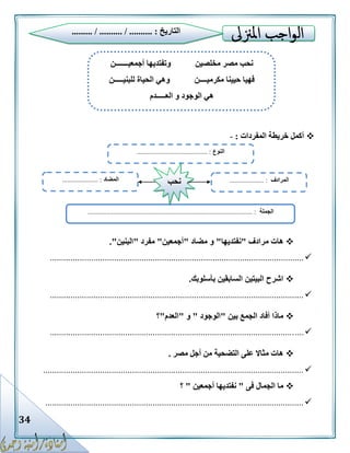 34
‫المفردات‬ ‫خريطة‬ ‫أكمل‬:-
‫مرادف‬ ‫هات‬"‫نفتديها‬"‫مضاد‬ ‫و‬"‫أجمعين‬"‫مفرد‬"‫البنين‬."
...............................................................................................................
‫بأسلوبك‬ ‫السابقين‬ ‫البيتين‬ ‫اشرح‬.
...............................................................................................................
‫بين‬ ‫الجمع‬ ‫أفاد‬ ‫ماذا‬"‫الوجود‬"‫و‬"‫العدم‬"‫؟‬
...............................................................................................................
‫مصر‬ ‫أجل‬ ‫من‬ ‫التضحية‬ ‫على‬ ‫مثاال‬ ‫هات‬.
..................................................................................................................
‫فى‬ ‫الجمال‬ ‫ما‬"‫أجمعين‬ ‫نفتديها‬"‫؟‬
.................................................................................................................
‫التاريخ‬......... / .......... / .......... :
‫مخلصين‬ ‫مصر‬ ‫نحب‬‫أجمعيـــــــن‬ ‫وتفتديها‬
‫مكرميــــن‬ ‫حيينا‬ ‫فهيا‬‫لل‬ ‫الحياة‬ ‫وهي‬‫بنيـــــن‬
‫العـــــدم‬ ‫و‬ ‫الوجود‬ ‫هي‬
‫النوع‬......................................... :
‫الجملة‬.......................................................... :......................................
‫المضاد‬..................... : ‫المرادف‬.................... :‫نحب‬
 